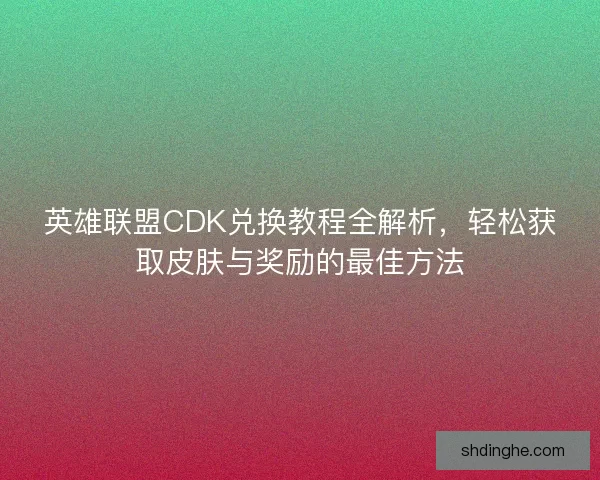 英雄联盟CDK兑换教程全解析，轻松获取皮肤与奖励的最佳方法