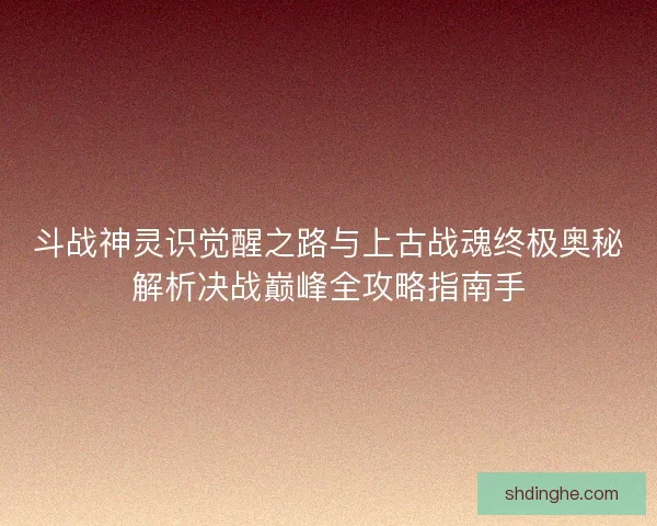 斗战神灵识觉醒之路与上古战魂终极奥秘解析决战巅峰全攻略指南手