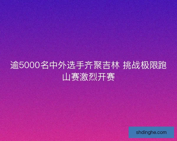 逾5000名中外选手齐聚吉林 挑战极限跑山赛激烈开赛