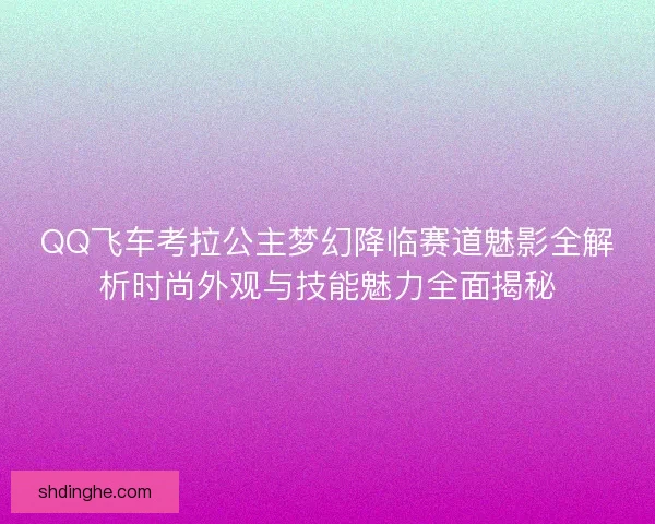 QQ飞车考拉公主梦幻降临赛道魅影全解析时尚外观与技能魅力全面揭秘