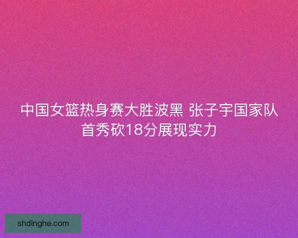 中国女篮热身赛大胜波黑 张子宇国家队首秀砍18分展现实力