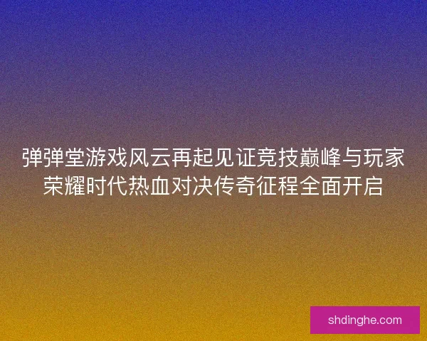 弹弹堂游戏风云再起见证竞技巅峰与玩家荣耀时代热血对决传奇征程全面开启