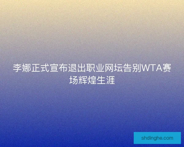 李娜正式宣布退出职业网坛告别WTA赛场辉煌生涯