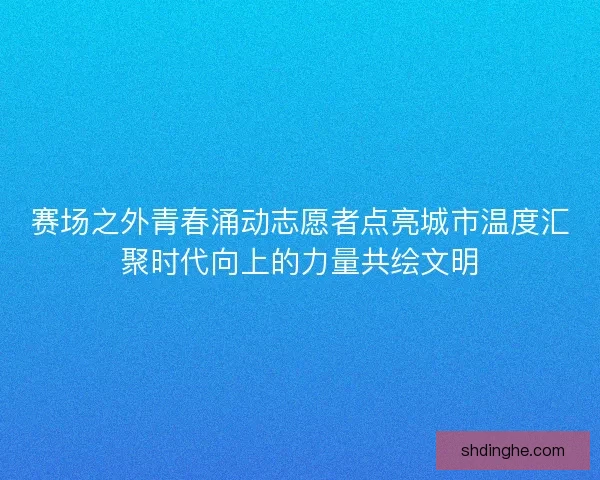 赛场之外青春涌动志愿者点亮城市温度汇聚时代向上的力量共绘文明
