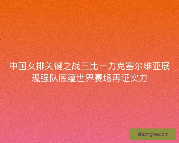 中国女排关键之战三比一力克塞尔维亚展现强队底蕴世界赛场再证实力