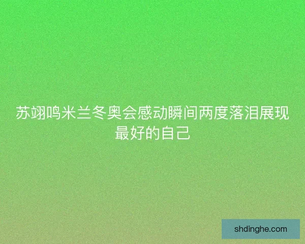 苏翊鸣米兰冬奥会感动瞬间两度落泪展现最好的自己