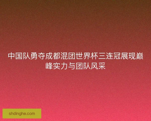 中国队勇夺成都混团世界杯三连冠展现巅峰实力与团队风采