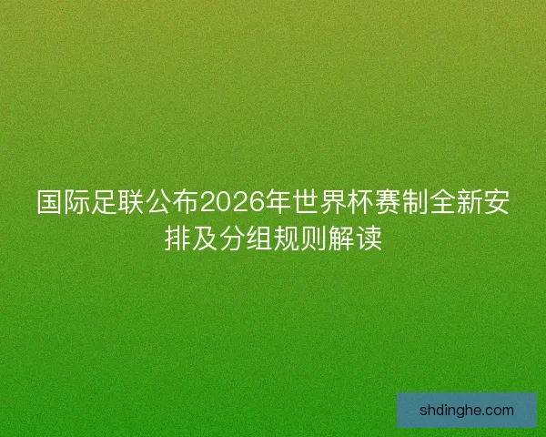 国际足联公布2026年世界杯赛制全新安排及分组规则解读