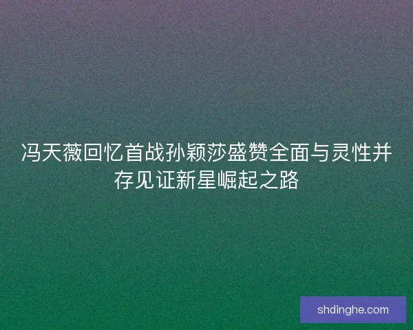 冯天薇回忆首战孙颖莎盛赞全面与灵性并存见证新星崛起之路
