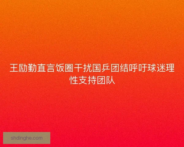 王励勤直言饭圈干扰国乒团结呼吁球迷理性支持团队