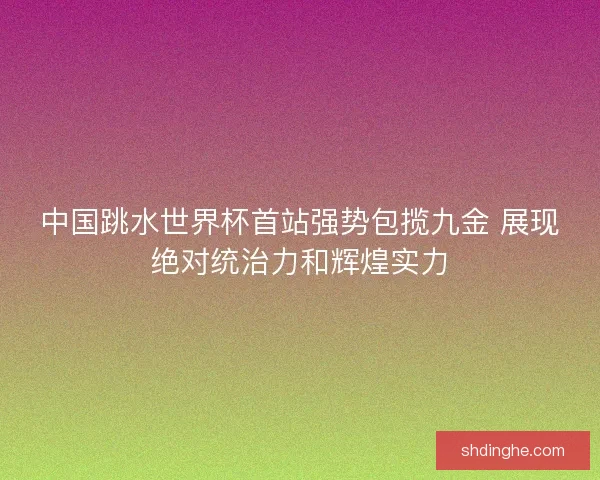 中国跳水世界杯首站强势包揽九金 展现绝对统治力和辉煌实力
