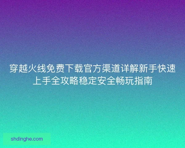 穿越火线免费下载官方渠道详解新手快速上手全攻略稳定安全畅玩指南